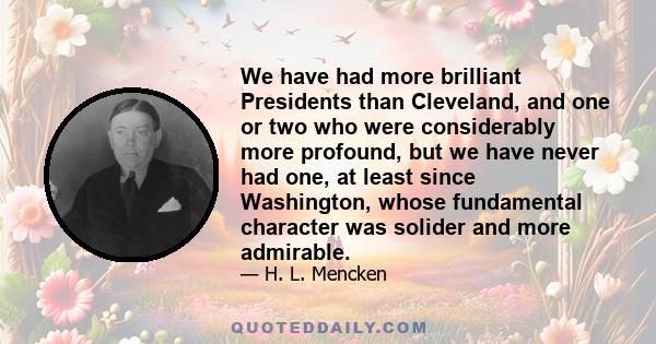 We have had more brilliant Presidents than Cleveland, and one or two who were considerably more profound, but we have never had one, at least since Washington, whose fundamental character was solider and more admirable.