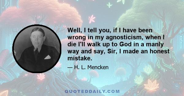 Well, I tell you, if I have been wrong in my agnosticism, when I die I'll walk up to God in a manly way and say, Sir, I made an honest mistake.