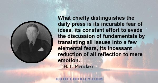 What chiefly distinguishes the daily press is its incurable fear of ideas, its constant effort to evade the discussion of fundamentals by translating all issues into a few elemental fears, its incessant reduction of all 