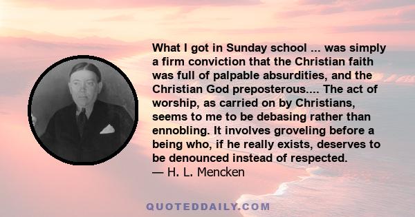 What I got in Sunday school ... was simply a firm conviction that the Christian faith was full of palpable absurdities, and the Christian God preposterous.... The act of worship, as carried on by Christians, seems to me 