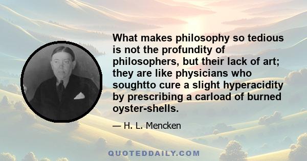 What makes philosophy so tedious is not the profundity of philosophers, but their lack of art; they are like physicians who soughtto cure a slight hyperacidity by prescribing a carload of burned oyster-shells.