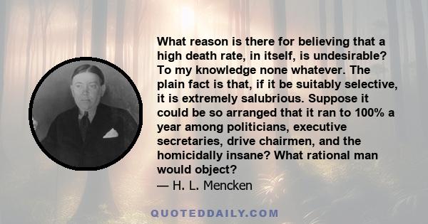 What reason is there for believing that a high death rate, in itself, is undesirable? To my knowledge none whatever. The plain fact is that, if it be suitably selective, it is extremely salubrious. Suppose it could be