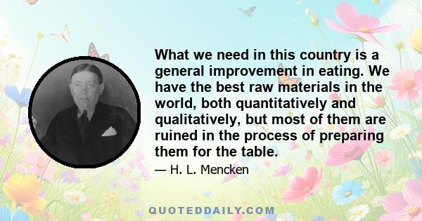 What we need in this country is a general improvement in eating. We have the best raw materials in the world, both quantitatively and qualitatively, but most of them are ruined in the process of preparing them for the