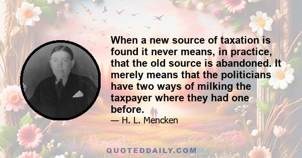 When a new source of taxation is found it never means, in practice, that the old source is abandoned. It merely means that the politicians have two ways of milking the taxpayer where they had one before.