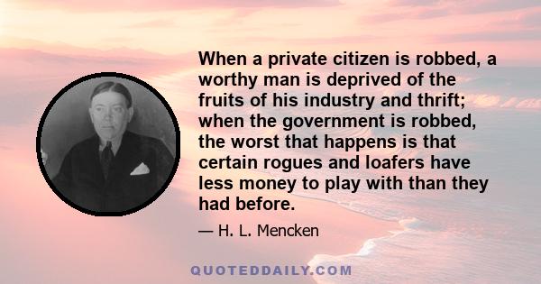 When a private citizen is robbed, a worthy man is deprived of the fruits of his industry and thrift; when the government is robbed, the worst that happens is that certain rogues and loafers have less money to play with