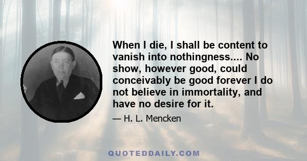 When I die, I shall be content to vanish into nothingness.... No show, however good, could conceivably be good forever I do not believe in immortality, and have no desire for it.