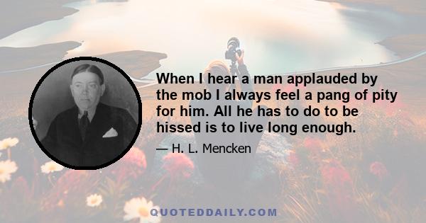 When I hear a man applauded by the mob I always feel a pang of pity for him. All he has to do to be hissed is to live long enough.