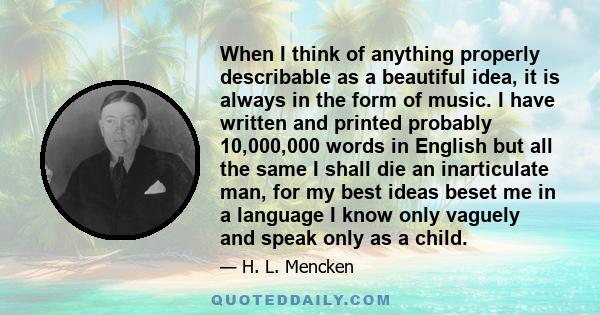 When I think of anything properly describable as a beautiful idea, it is always in the form of music. I have written and printed probably 10,000,000 words in English but all the same I shall die an inarticulate man, for 