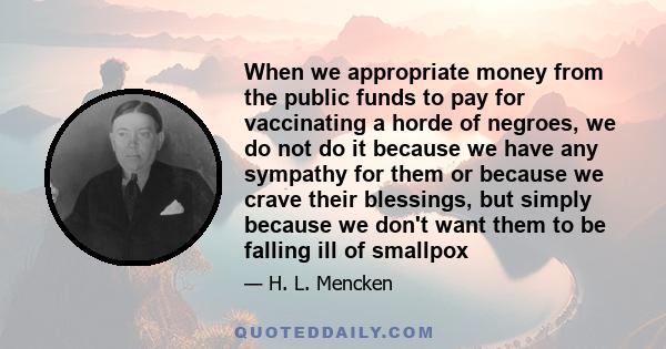 When we appropriate money from the public funds to pay for vaccinating a horde of negroes, we do not do it because we have any sympathy for them or because we crave their blessings, but simply because we don't want them 