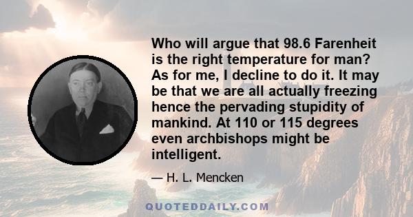 Who will argue that 98.6 Farenheit is the right temperature for man? As for me, I decline to do it. It may be that we are all actually freezing hence the pervading stupidity of mankind. At 110 or 115 degrees even