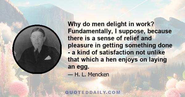 Why do men delight in work? Fundamentally, I suppose, because there is a sense of relief and pleasure in getting something done - a kind of satisfaction not unlike that which a hen enjoys on laying an egg.