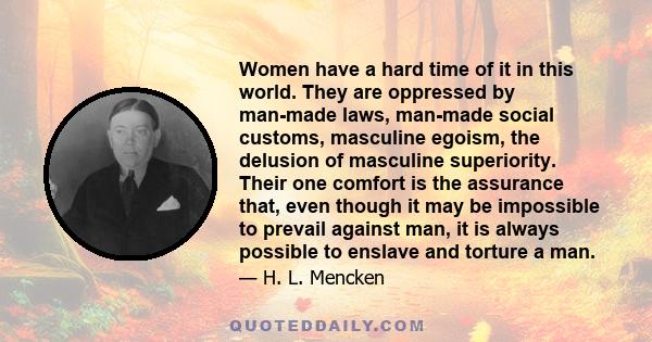 Women have a hard time of it in this world. They are oppressed by man-made laws, man-made social customs, masculine egoism, the delusion of masculine superiority. Their one comfort is the assurance that, even though it