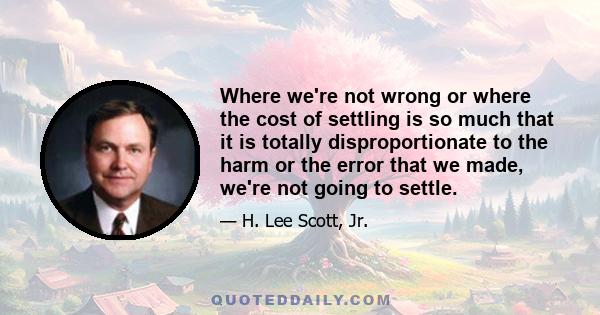 Where we're not wrong or where the cost of settling is so much that it is totally disproportionate to the harm or the error that we made, we're not going to settle.