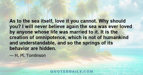 As to the sea itself, love it you cannot. Why should you? I will never believe again the sea was ever loved by anyone whose life was married to it. It is the creation of omnipotence, which is not of humankind and