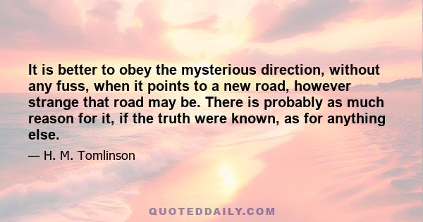 It is better to obey the mysterious direction, without any fuss, when it points to a new road, however strange that road may be. There is probably as much reason for it, if the truth were known, as for anything else.