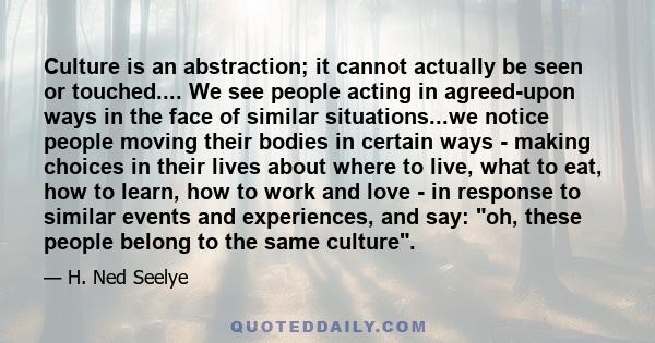 Culture is an abstraction; it cannot actually be seen or touched.... We see people acting in agreed-upon ways in the face of similar situations...we notice people moving their bodies in certain ways - making choices in