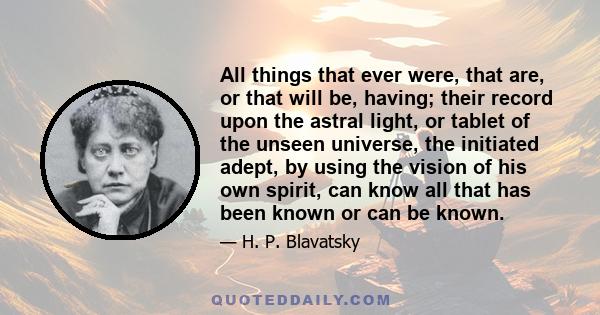 All things that ever were, that are, or that will be, having; their record upon the astral light, or tablet of the unseen universe, the initiated adept, by using the vision of his own spirit, can know all that has been