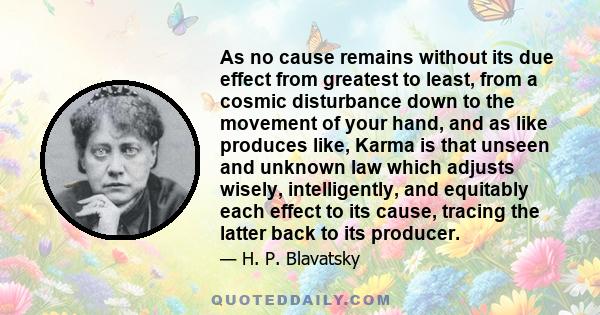 As no cause remains without its due effect from greatest to least, from a cosmic disturbance down to the movement of your hand, and as like produces like, Karma is that unseen and unknown law which adjusts wisely,