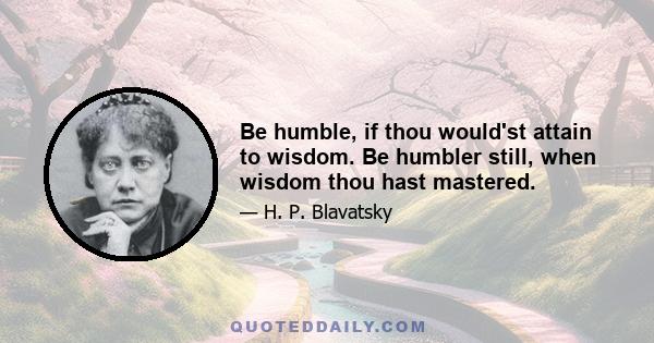 Be humble, if thou would'st attain to wisdom. Be humbler still, when wisdom thou hast mastered.