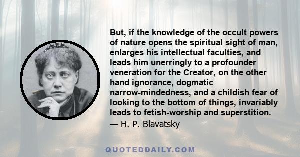 But, if the knowledge of the occult powers of nature opens the spiritual sight of man, enlarges his intellectual faculties, and leads him unerringly to a profounder veneration for the Creator, on the other hand