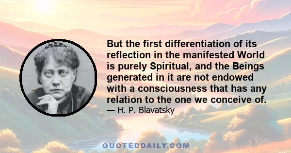 But the first differentiation of its reflection in the manifested World is purely Spiritual, and the Beings generated in it are not endowed with a consciousness that has any relation to the one we conceive of.