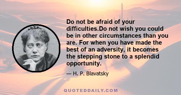 Do not be afraid of your difficulties.Do not wish you could be in other circumstances than you are. For when you have made the best of an adversity, it becomes the stepping stone to a splendid opportunity.