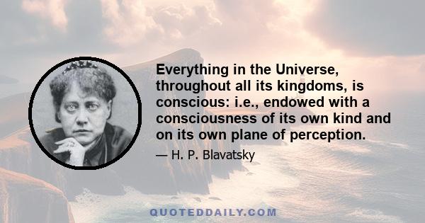 Everything in the Universe, throughout all its kingdoms, is conscious: i.e., endowed with a consciousness of its own kind and on its own plane of perception.