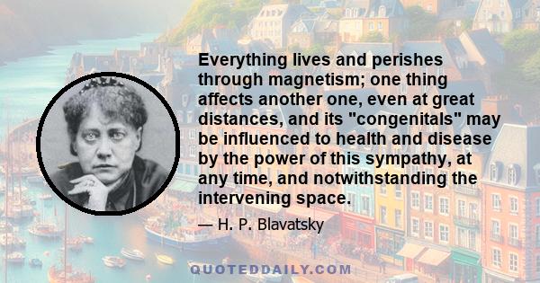 Everything lives and perishes through magnetism; one thing affects another one, even at great distances, and its congenitals may be influenced to health and disease by the power of this sympathy, at any time, and