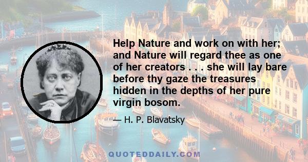 Help Nature and work on with her; and Nature will regard thee as one of her creators . . . she will lay bare before thy gaze the treasures hidden in the depths of her pure virgin bosom.