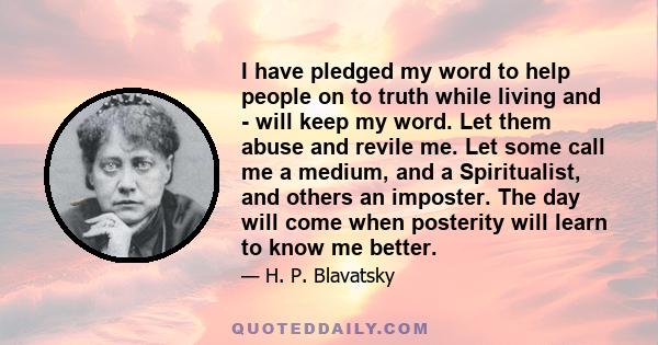 I have pledged my word to help people on to truth while living and - will keep my word. Let them abuse and revile me. Let some call me a medium, and a Spiritualist, and others an imposter. The day will come when