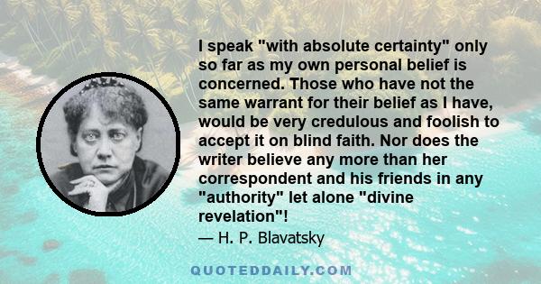 I speak with absolute certainty only so far as my own personal belief is concerned. Those who have not the same warrant for their belief as I have, would be very credulous and foolish to accept it on blind faith. Nor