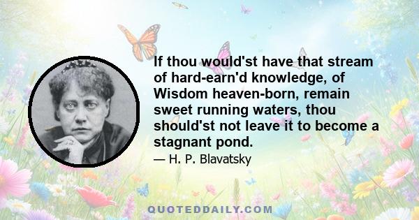 If thou would'st have that stream of hard-earn'd knowledge, of Wisdom heaven-born, remain sweet running waters, thou should'st not leave it to become a stagnant pond.