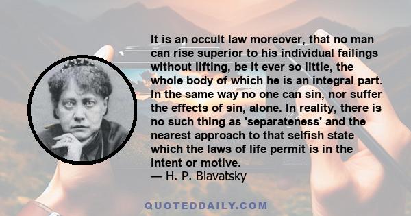 It is an occult law moreover, that no man can rise superior to his individual failings without lifting, be it ever so little, the whole body of which he is an integral part. In the same way no one can sin, nor suffer