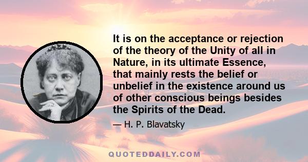 It is on the acceptance or rejection of the theory of the Unity of all in Nature, in its ultimate Essence, that mainly rests the belief or unbelief in the existence around us of other conscious beings besides the