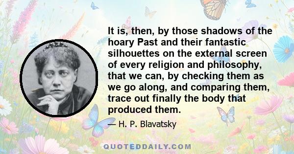 It is, then, by those shadows of the hoary Past and their fantastic silhouettes on the external screen of every religion and philosophy, that we can, by checking them as we go along, and comparing them, trace out