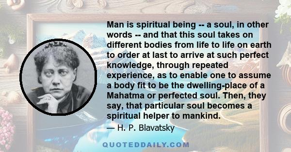 Man is spiritual being -- a soul, in other words -- and that this soul takes on different bodies from life to life on earth to order at last to arrive at such perfect knowledge, through repeated experience, as to enable 