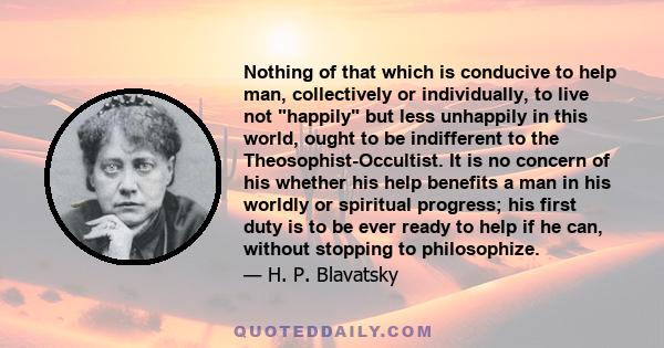 Nothing of that which is conducive to help man, collectively or individually, to live not happily but less unhappily in this world, ought to be indifferent to the Theosophist-Occultist. It is no concern of his whether