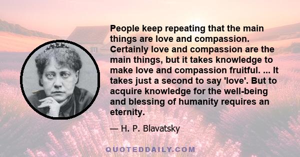 People keep repeating that the main things are love and compassion. Certainly love and compassion are the main things, but it takes knowledge to make love and compassion fruitful. ... It takes just a second to say