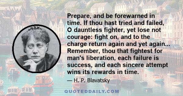 Prepare, and be forewarned in time. If thou hast tried and failed, O dauntless fighter, yet lose not courage: fight on, and to the charge return again and yet again... Remember, thou that fightest for man's liberation,