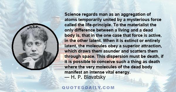 Science regards man as an aggregation of atoms temporarily united by a mysterious force called the life-principle. To the materialist the only difference between a living and a dead body is, that in the one case that