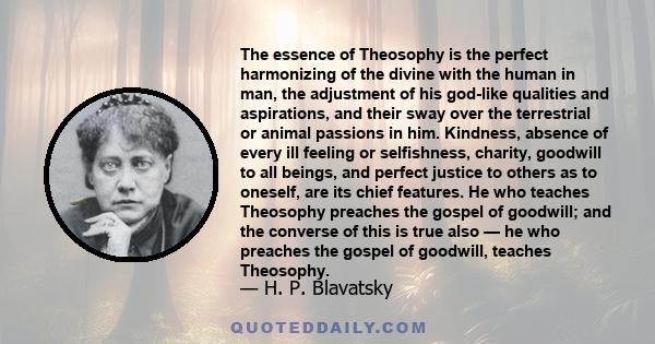 The essence of Theosophy is the perfect harmonizing of the divine with the human in man, the adjustment of his god-like qualities and aspirations, and their sway over the terrestrial or animal passions in him. Kindness, 