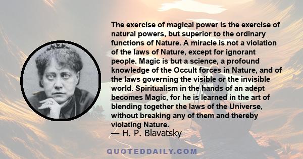 The exercise of magical power is the exercise of natural powers, but superior to the ordinary functions of Nature. A miracle is not a violation of the laws of Nature, except for ignorant people. Magic is but a science,