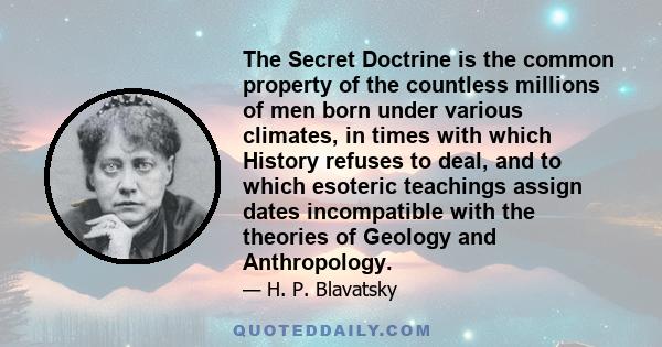 The Secret Doctrine is the common property of the countless millions of men born under various climates, in times with which History refuses to deal, and to which esoteric teachings assign dates incompatible with the