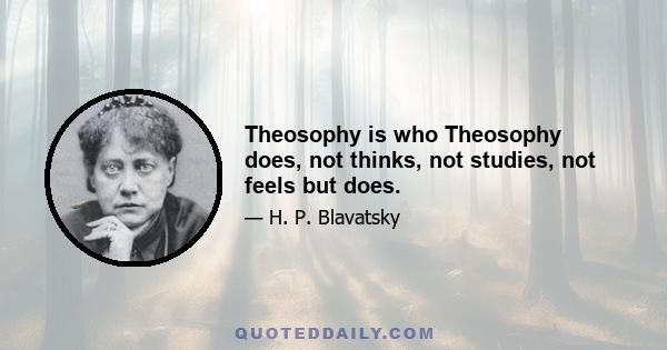 Theosophy is who Theosophy does, not thinks, not studies, not feels but does.