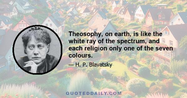 Theosophy, on earth, is like the white ray of the spectrum, and each religion only one of the seven colours.