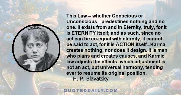 This Law -- whether Conscious or Unconscious --predestines nothing and no one. It exists from and in Eternity, truly, for it is ETERNITY itself; and as such, since no act can be co-equal with eternity, it cannot be said 