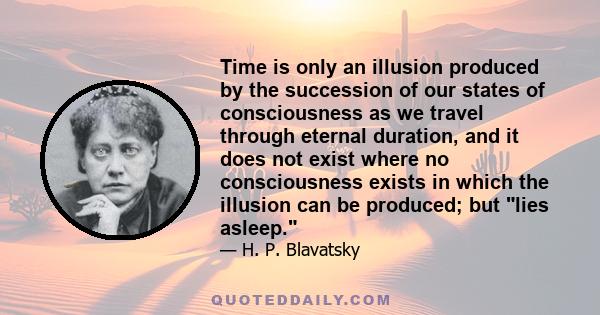 Time is only an illusion produced by the succession of our states of consciousness as we travel through eternal duration, and it does not exist where no consciousness exists in which the illusion can be produced; but