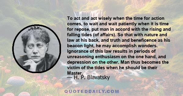 To act and act wisely when the time for action comes, to wait and wait patiently when it is time for repose, put man in accord with the rising and falling tides (of affairs). So that with nature and law at his back, and 