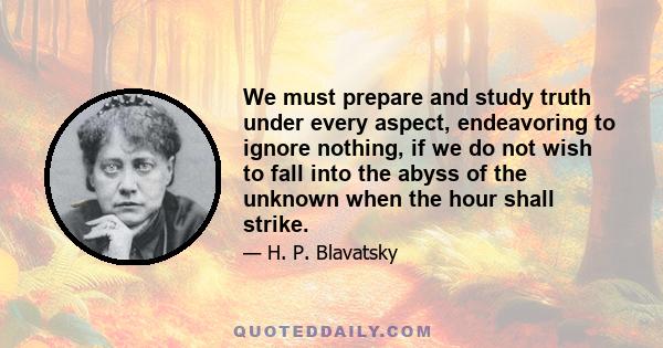 We must prepare and study truth under every aspect, endeavoring to ignore nothing, if we do not wish to fall into the abyss of the unknown when the hour shall strike.