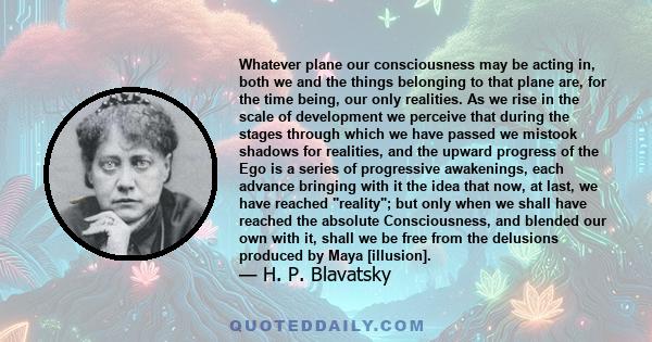 Whatever plane our consciousness may be acting in, both we and the things belonging to that plane are, for the time being, our only realities. As we rise in the scale of development we perceive that during the stages